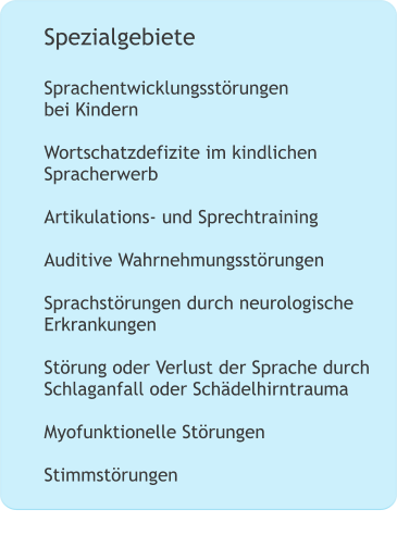 Spezialgebiete  Sprachentwicklungsstörungen bei Kindern  Wortschatzdefizite im kindlichen Spracherwerb  Artikulations- und Sprechtraining   Auditive Wahrnehmungsstörungen  Sprachstörungen durch neurologische Erkrankungen    Störung oder Verlust der Sprache durch Schlaganfall oder Schädelhirntrauma  Myofunktionelle Störungen  Stimmstörungen